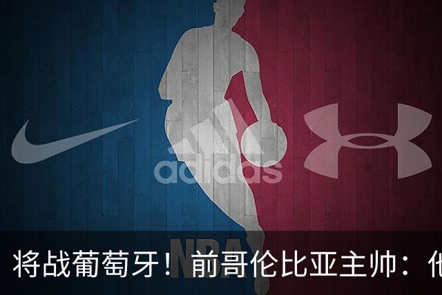 将战葡萄牙！前哥伦比亚主帅：他们的攻势足球其实对我们有利