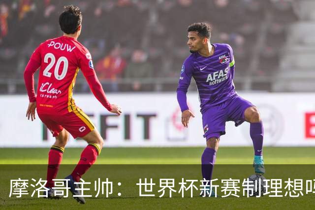 摩洛哥主帅：世界杯新赛制理想吗？也许不，我们有得选吗？没有
